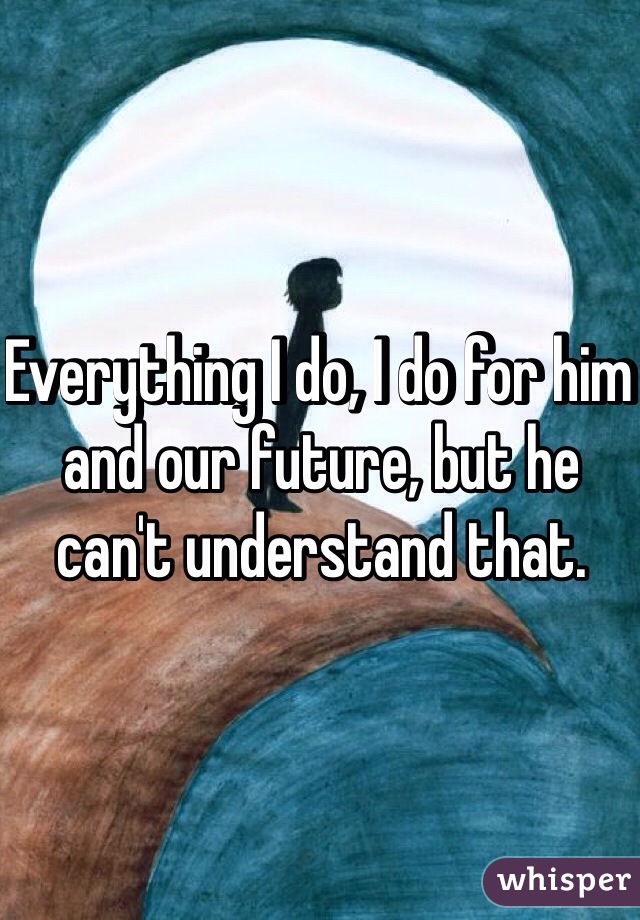 Everything I do, I do for him and our future, but he can't understand that.