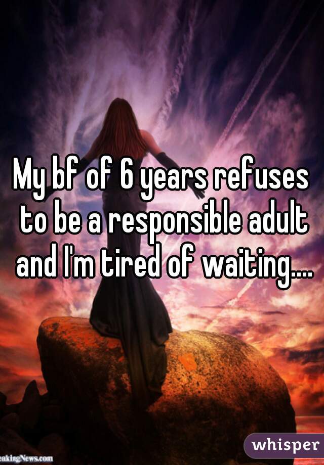 My bf of 6 years refuses to be a responsible adult and I'm tired of waiting....