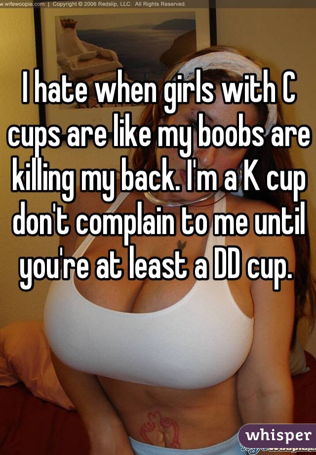 I hate when girls with C cups are like my boobs are killing my back. I'm a K cup don't complain to me until you're at least a DD cup. 