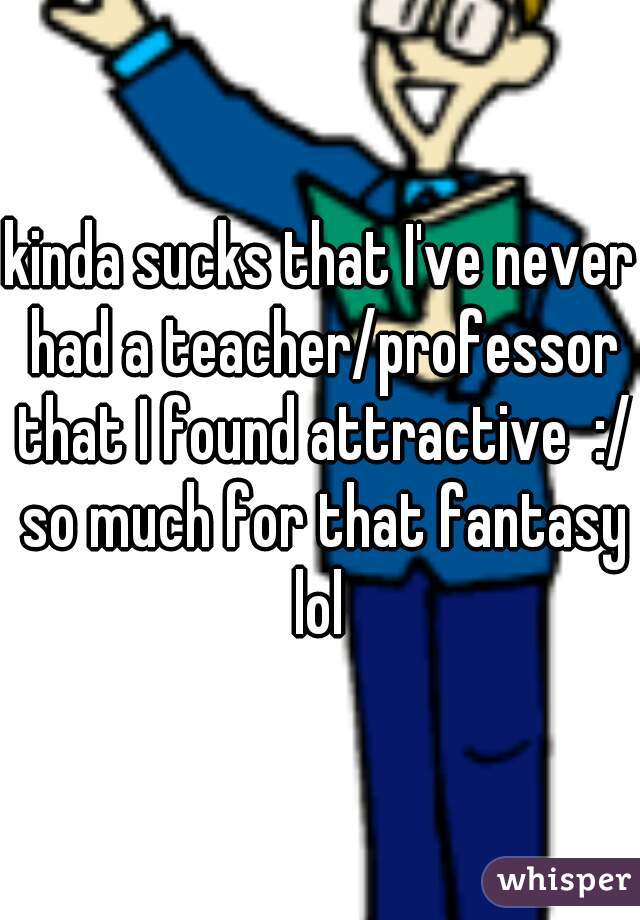kinda sucks that I've never had a teacher/professor that I found attractive  :/ so much for that fantasy lol 