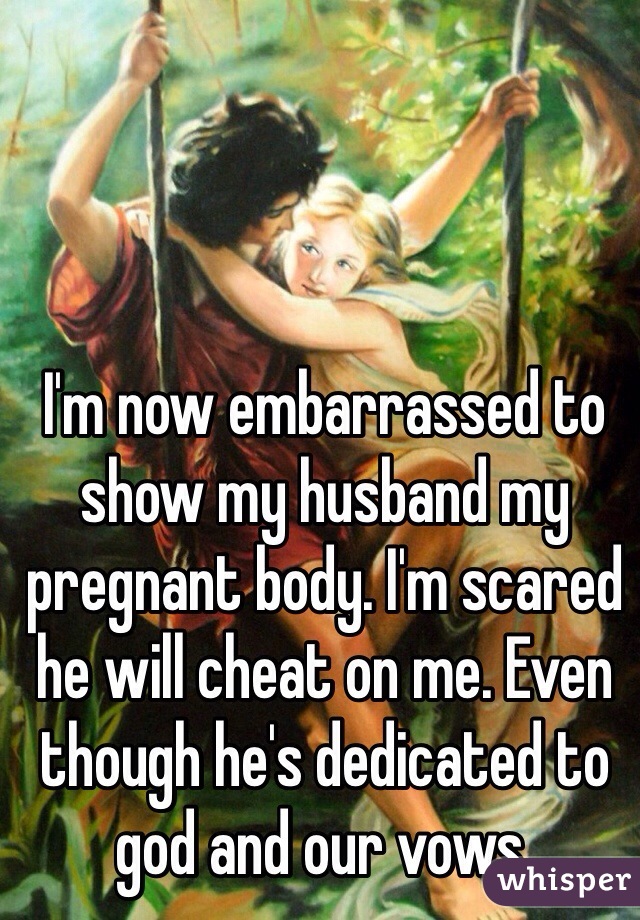 I'm now embarrassed to show my husband my pregnant body. I'm scared he will cheat on me. Even though he's dedicated to god and our vows.