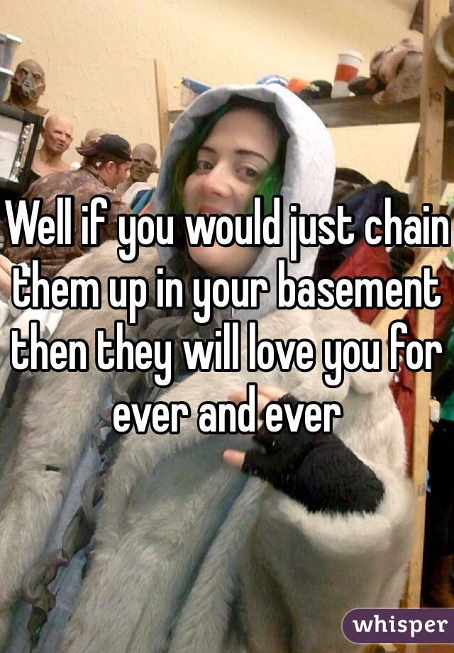 Well if you would just chain them up in your basement then they will love you for ever and ever