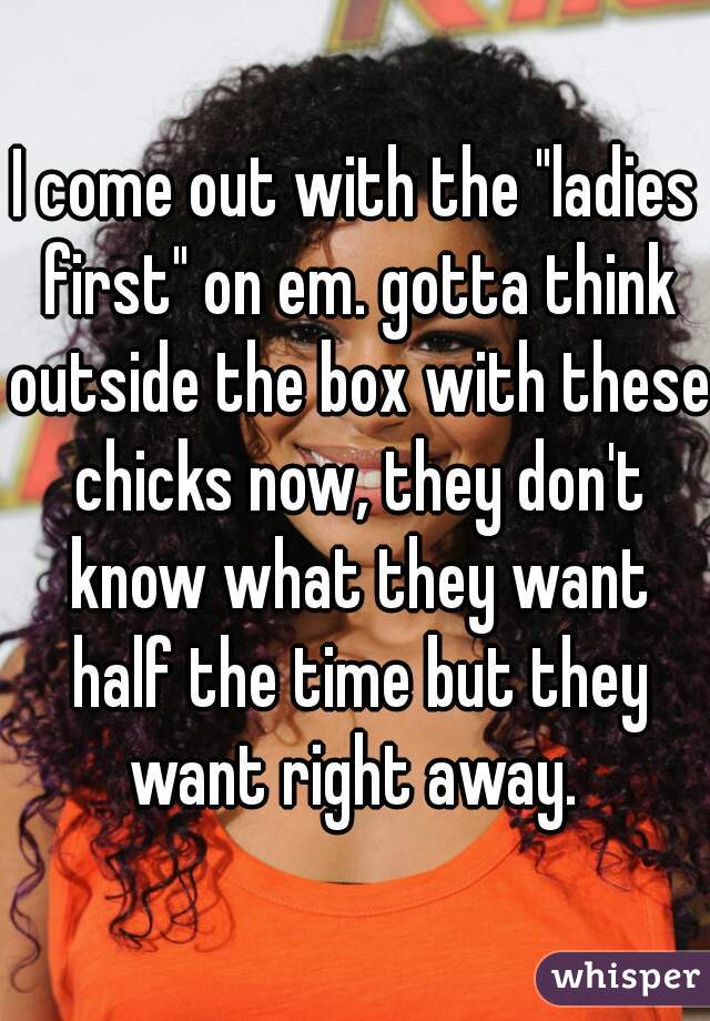 I come out with the "ladies first" on em. gotta think outside the box with these chicks now, they don't know what they want half the time but they want right away. 