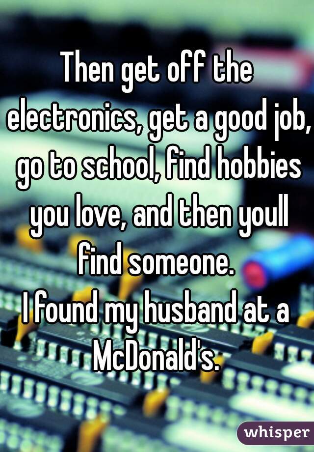 Then get off the electronics, get a good job, go to school, find hobbies you love, and then youll find someone. 

I found my husband at a McDonald's. 