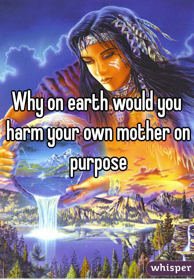 Why on earth would you harm your own mother on purpose