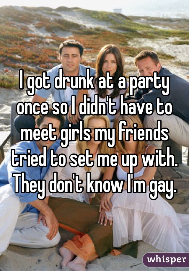 I got drunk at a party once so I didn't have to meet girls my friends tried to set me up with. They don't know I'm gay.