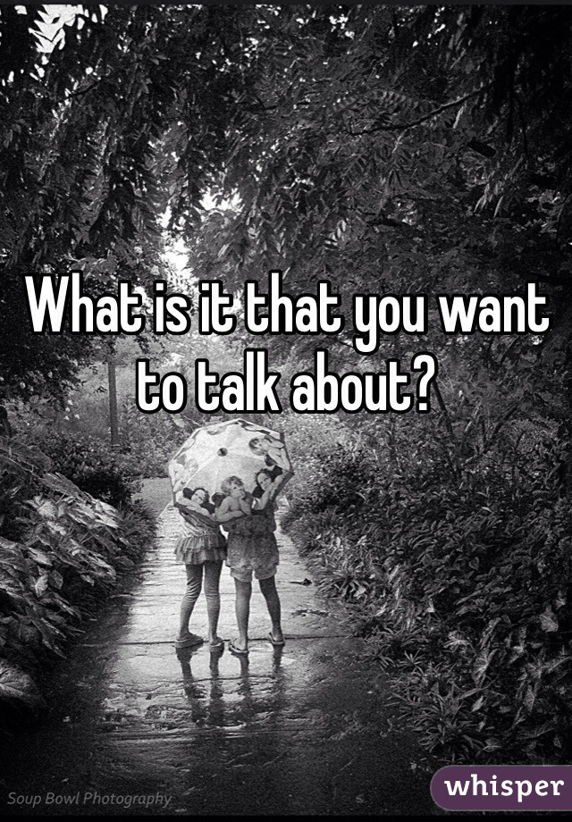 What is it that you want to talk about?