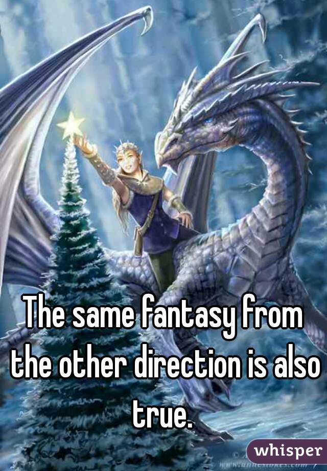 The same fantasy from the other direction is also true. 