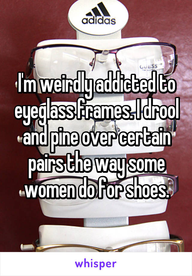 I'm weirdly addicted to eyeglass frames. I drool and pine over certain pairs the way some women do for shoes.