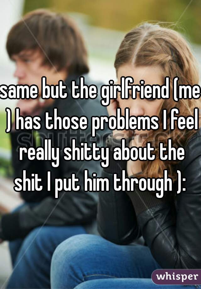 same but the girlfriend (me ) has those problems I feel really shitty about the shit I put him through ): 