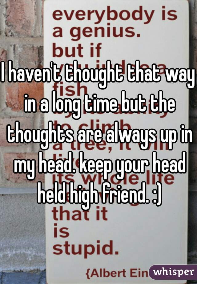 I haven't thought that way in a long time but the thoughts are always up in my head. keep your head held high friend. :)