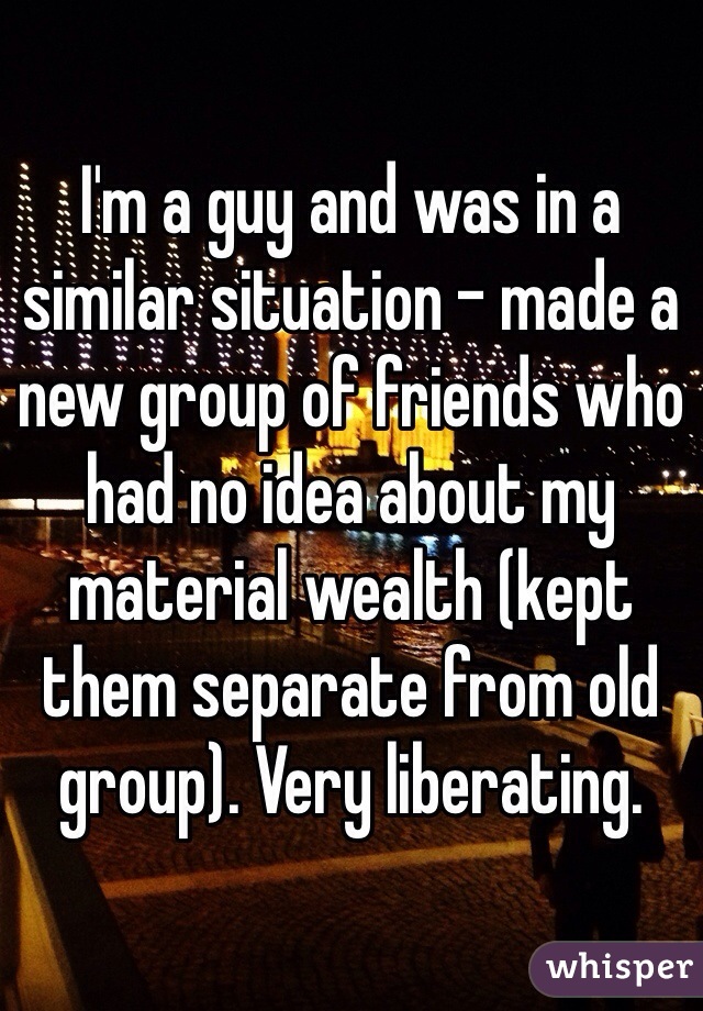 I'm a guy and was in a similar situation - made a new group of friends who had no idea about my material wealth (kept them separate from old group). Very liberating.