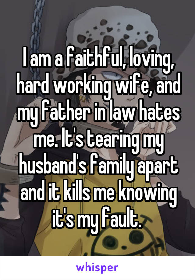I am a faithful, loving, hard working wife, and my father in law hates me. It's tearing my husband's family apart and it kills me knowing it's my fault. 