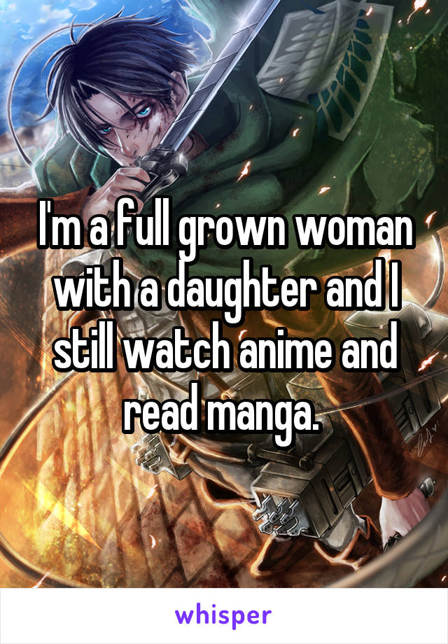 I'm a full grown woman with a daughter and I still watch anime and read manga. 