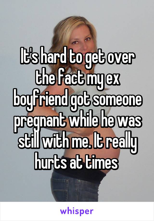 It's hard to get over the fact my ex boyfriend got someone pregnant while he was still with me. It really hurts at times 