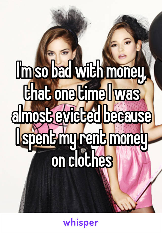 I'm so bad with money, that one time I was almost evicted because I spent my rent money on clothes
