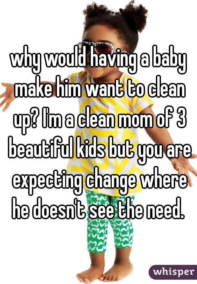 why would having a baby make him want to clean up? I'm a clean mom of 3 beautiful kids but you are expecting change where he doesn't see the need. 