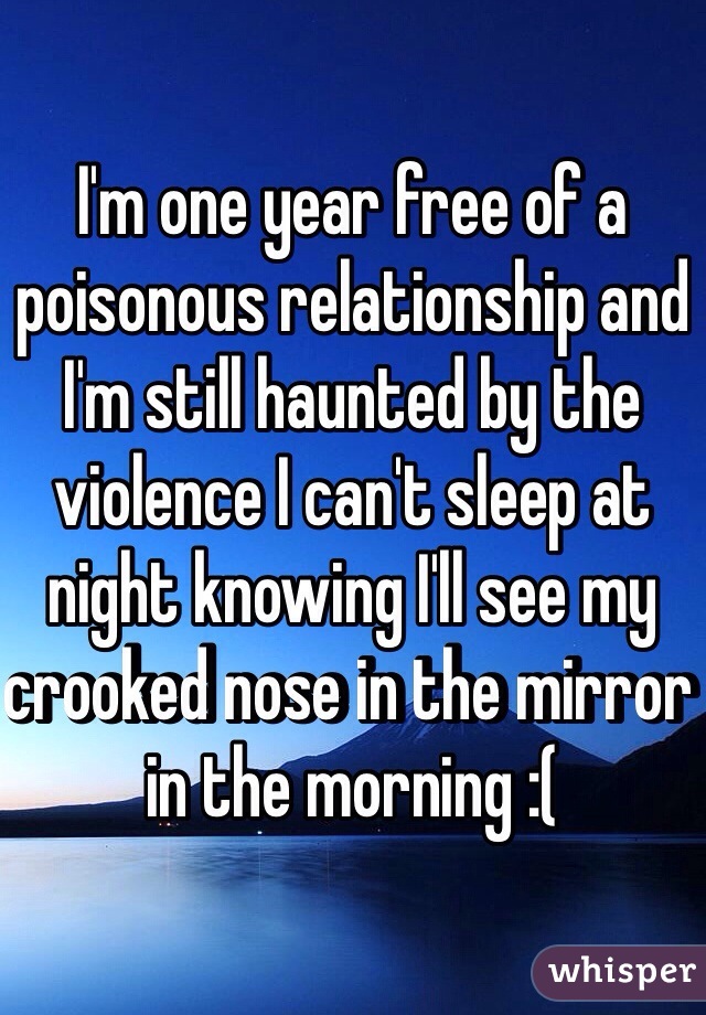 I'm one year free of a poisonous relationship and I'm still haunted by the violence I can't sleep at night knowing I'll see my crooked nose in the mirror in the morning :( 
