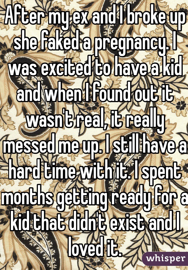 After my ex and I broke up she faked a pregnancy. I was excited to have a kid and when I found out it wasn't real, it really messed me up. I still have a hard time with it. I spent months getting ready for a kid that didn't exist and I loved it. 