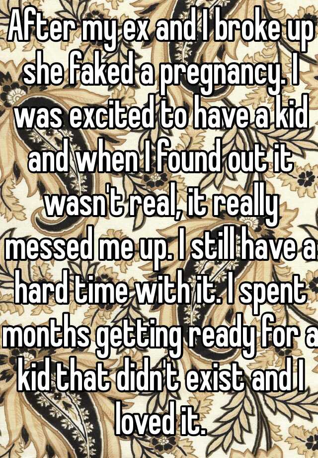 After my ex and I broke up she faked a pregnancy. I was excited to have a kid and when I found out it wasn't real, it really messed me up. I still have a hard time with it. I spent months getting ready for a kid that didn't exist and I loved it. 