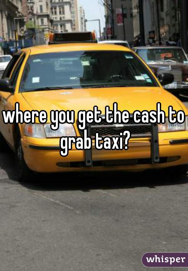 where you get the cash to grab taxi?