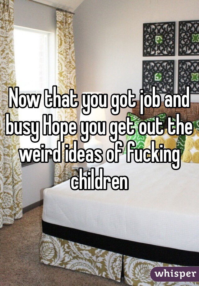 Now that you got job and busy Hope you get out the weird ideas of fucking children