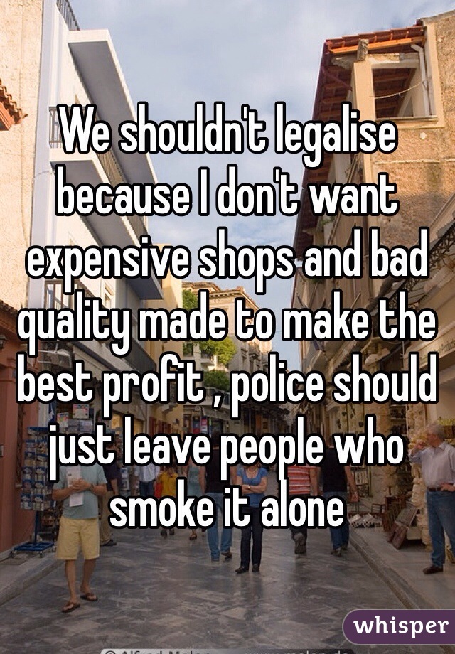 We shouldn't legalise because I don't want expensive shops and bad quality made to make the best profit , police should just leave people who smoke it alone