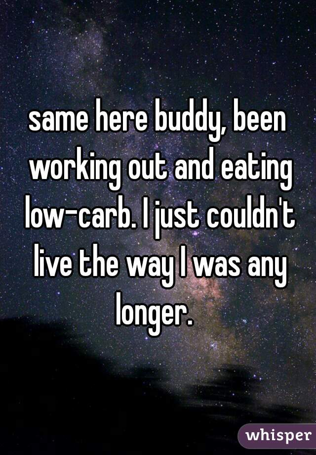 same here buddy, been working out and eating low-carb. I just couldn't live the way I was any longer.  