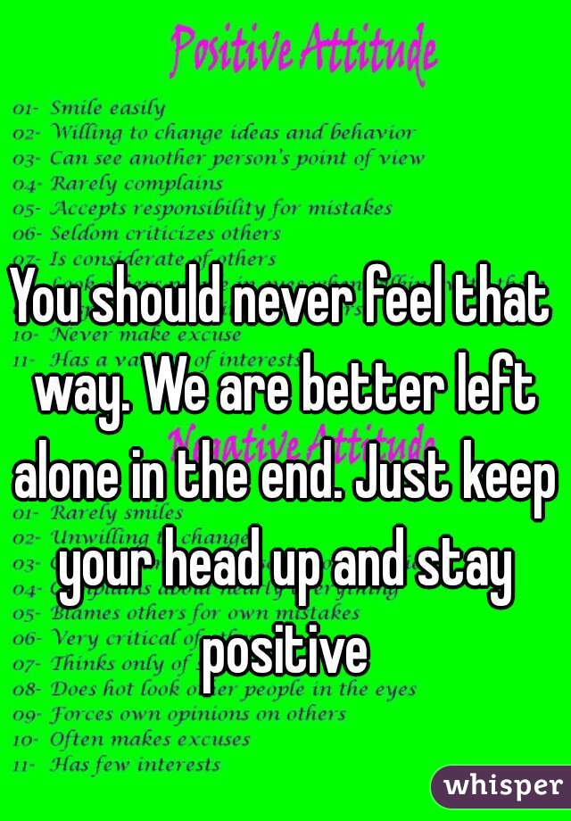 You should never feel that way. We are better left alone in the end. Just keep your head up and stay positive