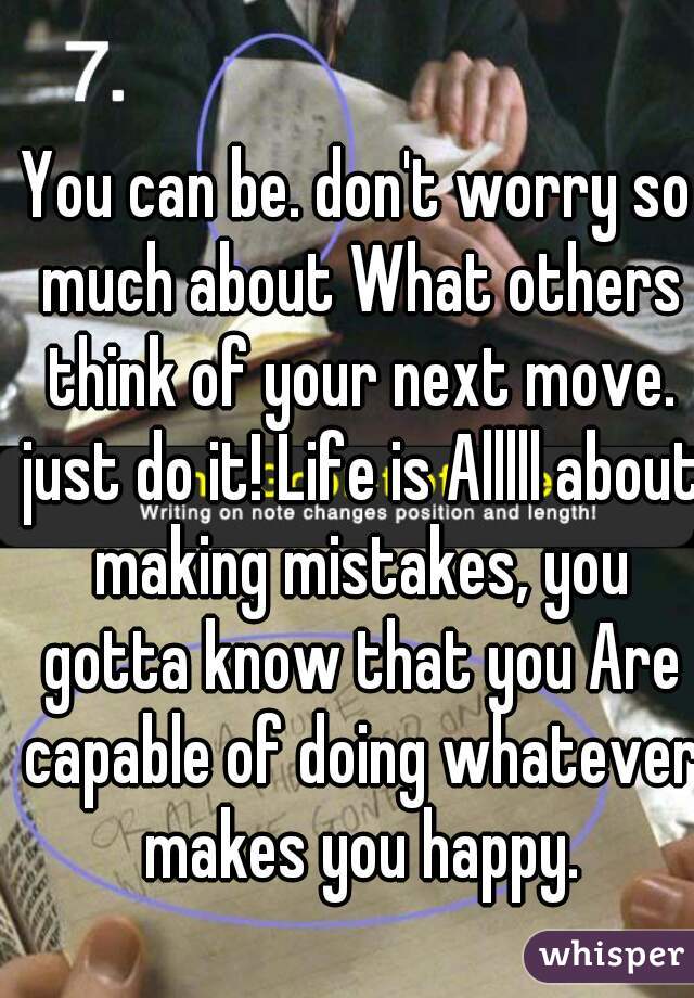 You can be. don't worry so much about What others think of your next move. just do it! Life is Alllll about making mistakes, you gotta know that you Are capable of doing whatever makes you happy.