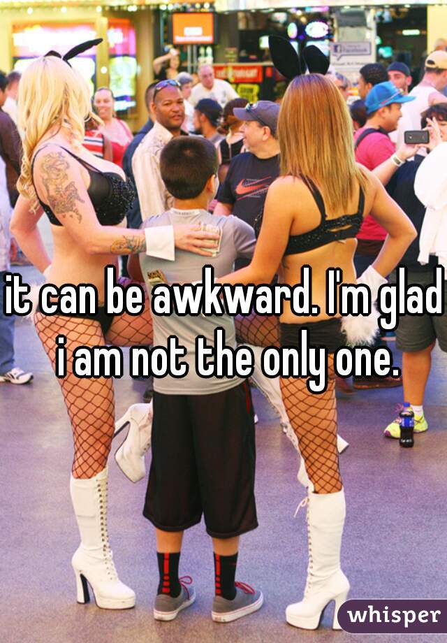 it can be awkward. I'm glad i am not the only one.
