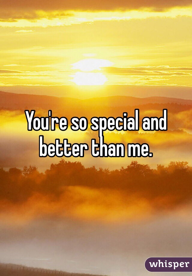 You're so special and better than me.