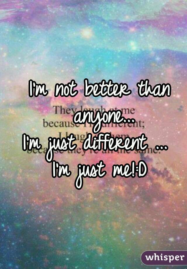 I'm not better than anyone...
I'm just different ... 
I'm just me!:D