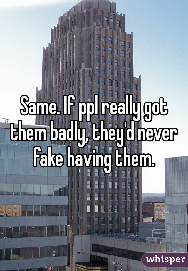 Same. If ppl really got them badly, they'd never fake having them.