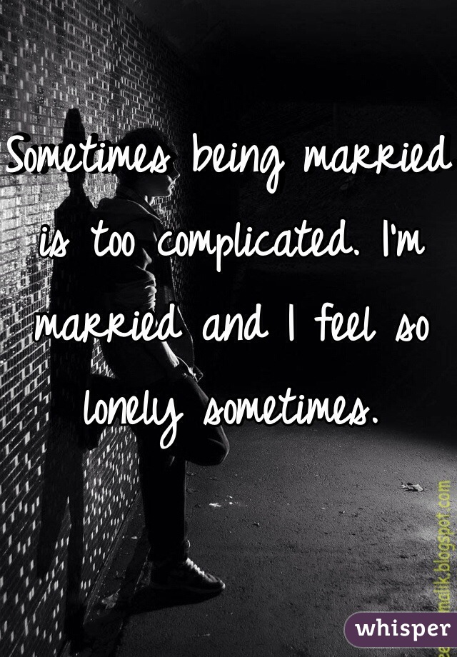 Sometimes being married is too complicated. I'm married and I feel so lonely sometimes. 