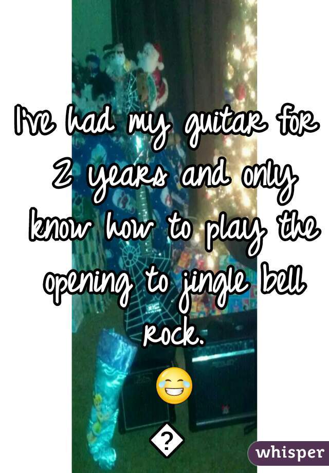 I've had my guitar for 2 years and only know how to play the opening to jingle bell rock. 😂😂