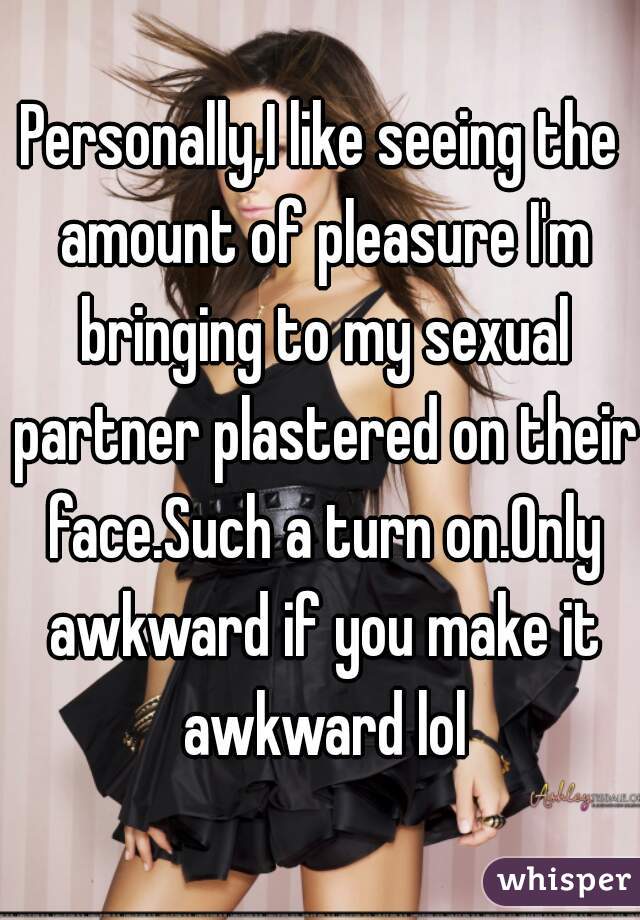 Personally,I like seeing the amount of pleasure I'm bringing to my sexual partner plastered on their face.Such a turn on.Only awkward if you make it awkward lol