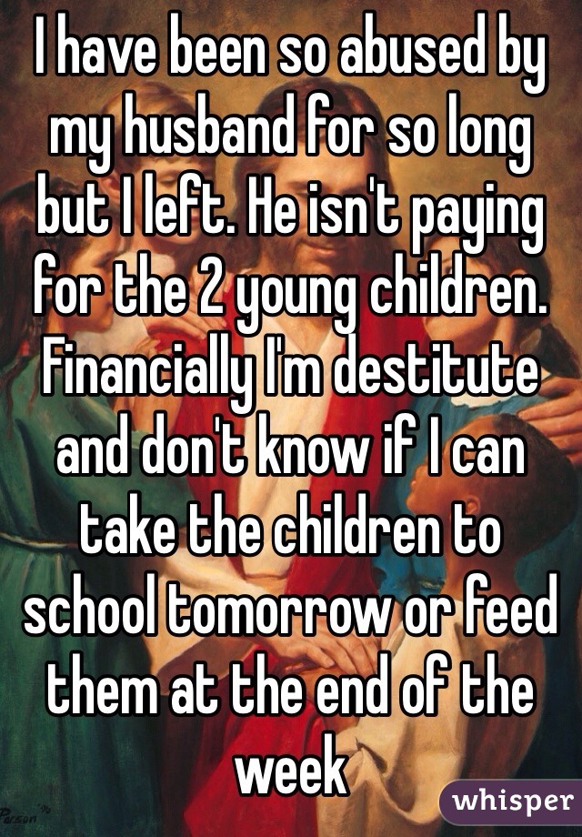 I have been so abused by my husband for so long but I left. He isn't paying for the 2 young children. Financially I'm destitute and don't know if I can take the children to school tomorrow or feed them at the end of the week