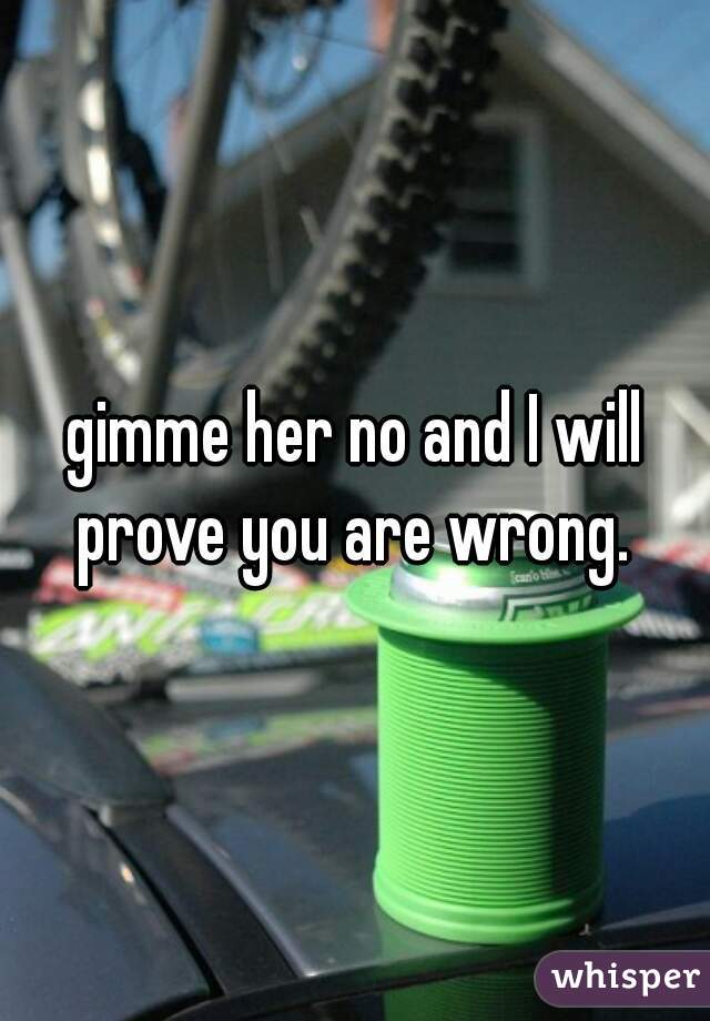 gimme her no and I will prove you are wrong. 