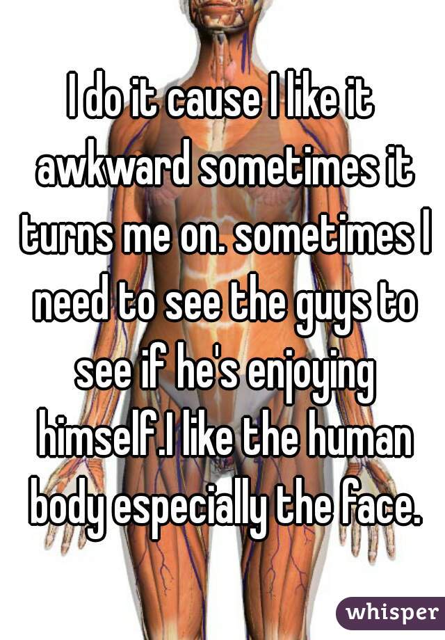 I do it cause I like it awkward sometimes it turns me on. sometimes I need to see the guys to see if he's enjoying himself.I like the human body especially the face.