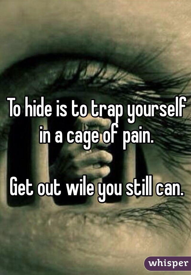 To hide is to trap yourself in a cage of pain.

Get out wile you still can.