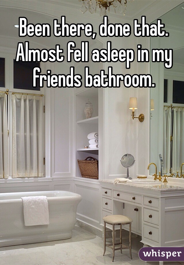 Been there, done that. Almost fell asleep in my friends bathroom.