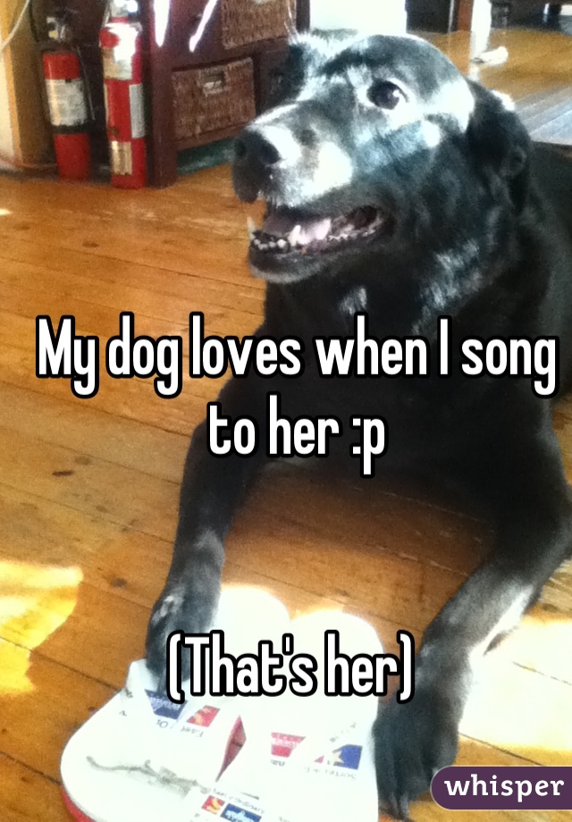 My dog loves when I song to her :p 


(That's her) 