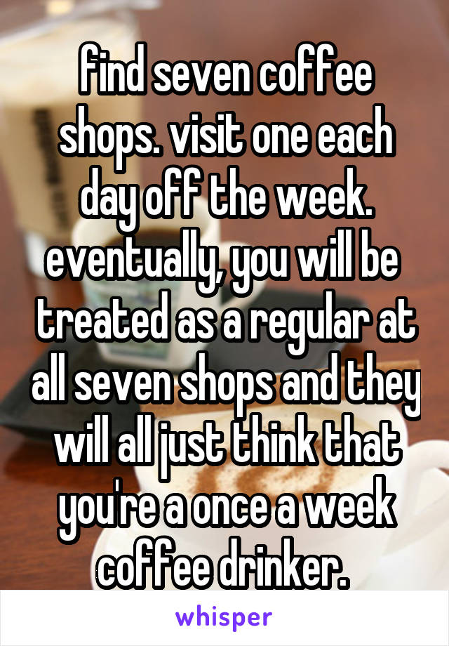 find seven coffee shops. visit one each day off the week. eventually, you will be  treated as a regular at all seven shops and they will all just think that you're a once a week coffee drinker. 