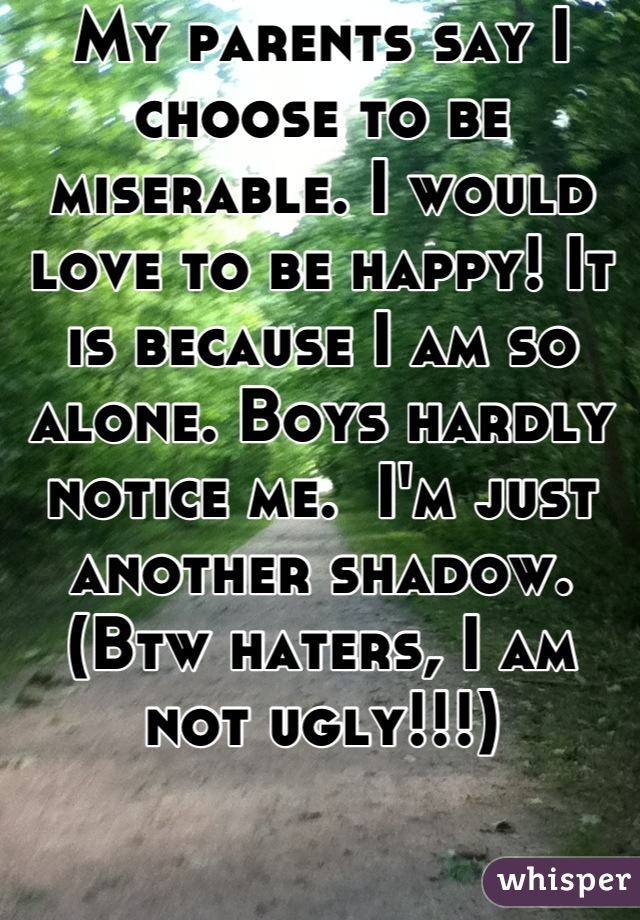 My parents say I choose to be miserable. I would love to be happy! It is because I am so alone. Boys hardly notice me.  I'm just another shadow. (Btw haters, I am not ugly!!!)