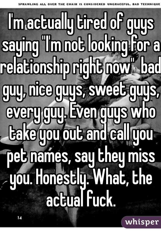 I'm actually tired of guys saying "I'm not looking for a relationship right now"  bad guy, nice guys, sweet guys, every guy. Even guys who take you out and call you pet names, say they miss you. Honestly. What, the actual fuck. 