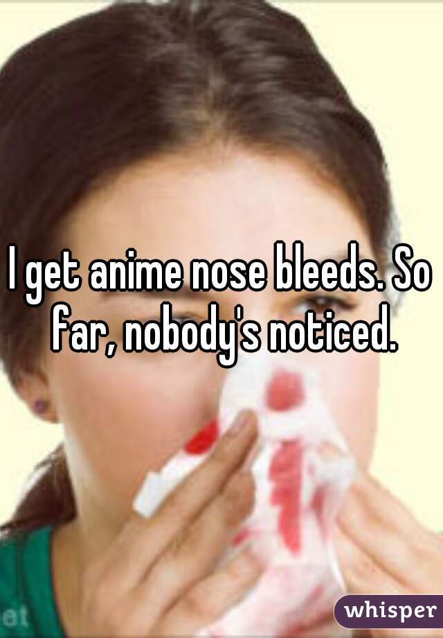 I get anime nose bleeds. So far, nobody's noticed.
