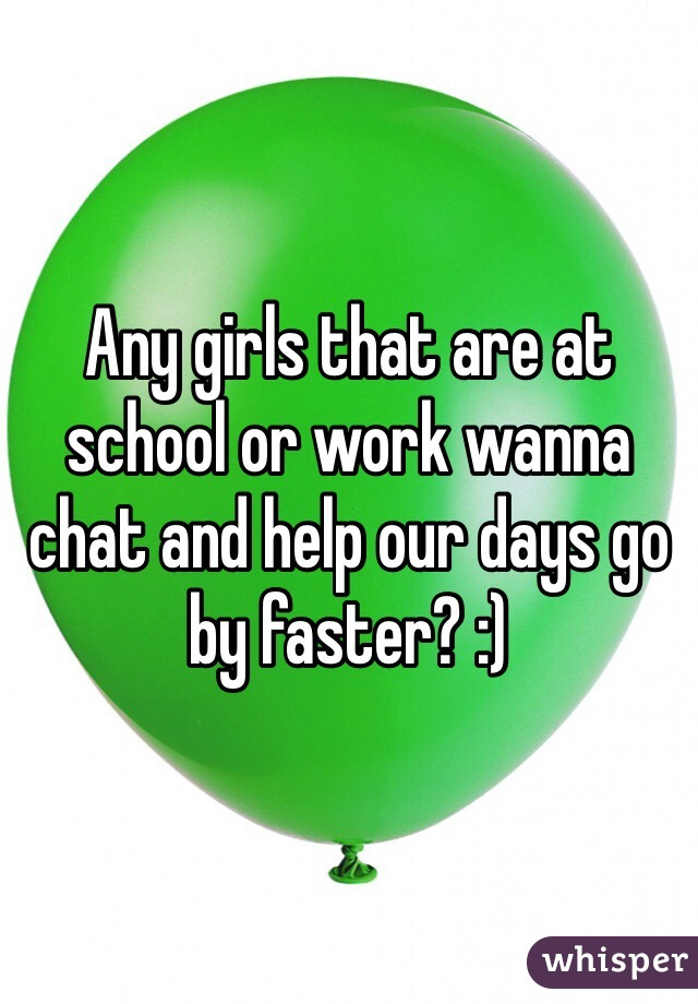 Any girls that are at school or work wanna chat and help our days go by faster? :)