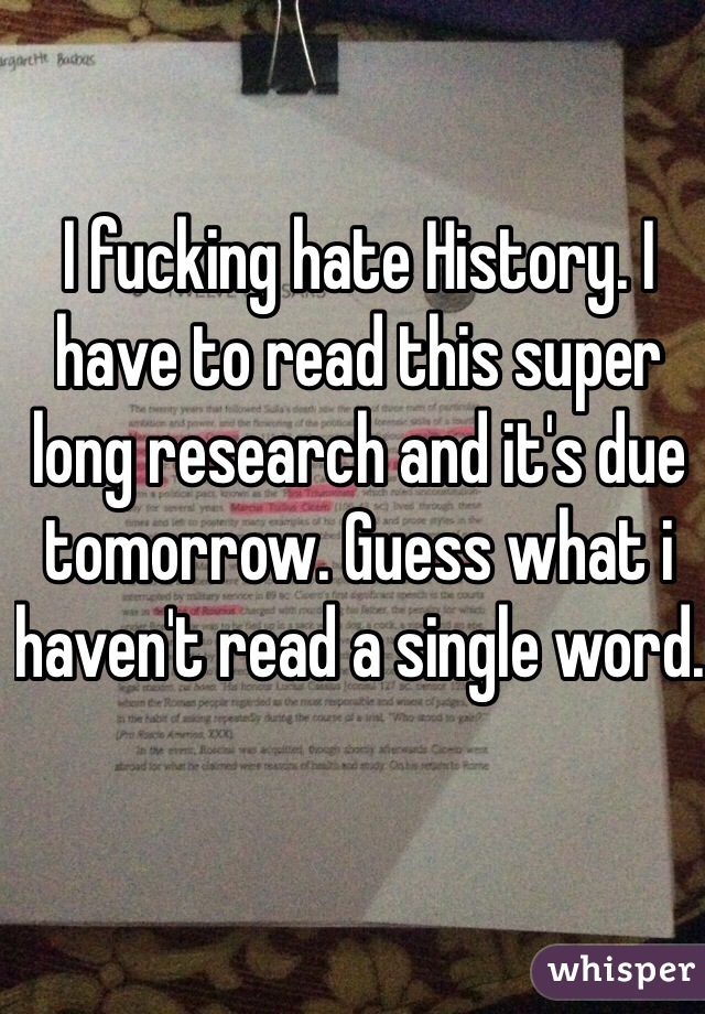 I fucking hate History. I have to read this super long research and it's due tomorrow. Guess what i haven't read a single word.