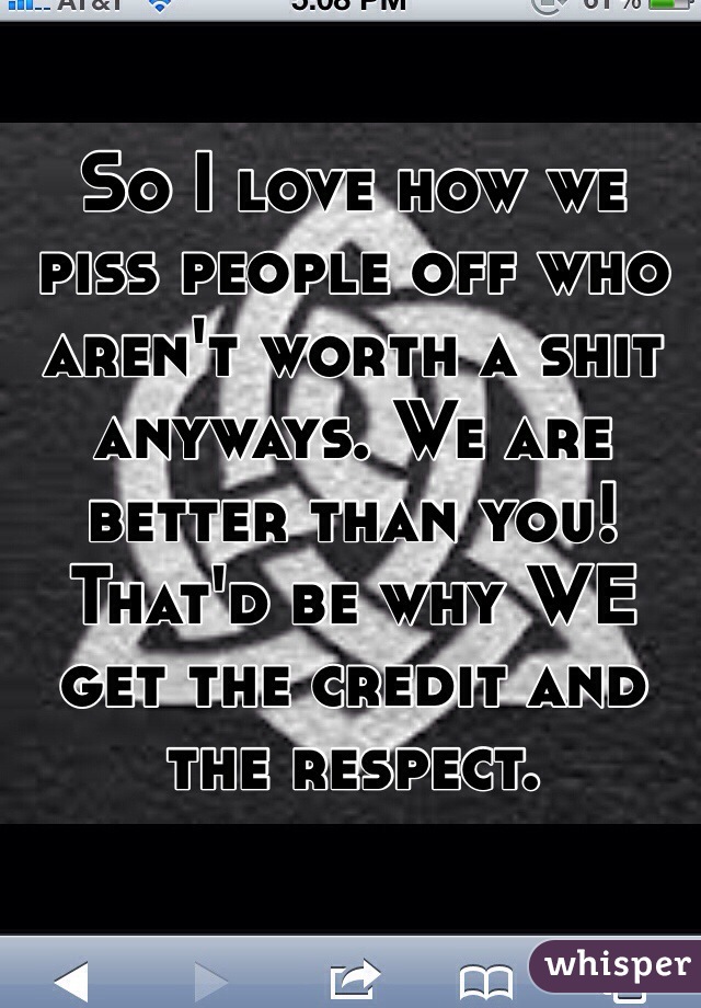 So I love how we piss people off who aren't worth a shit anyways. We are better than you! That'd be why WE get the credit and the respect. 